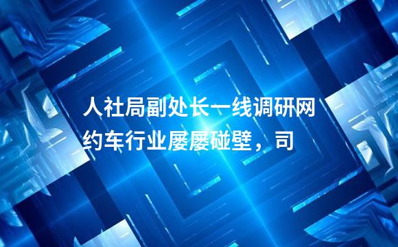人社局副处长一线调研网约车行业屡屡碰壁，司