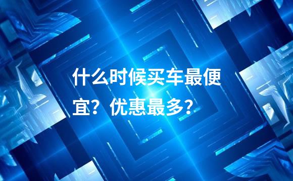 什么时候买车最便宜？优惠最多？