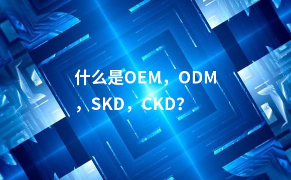 什么是OEM，ODM，SKD，CKD？