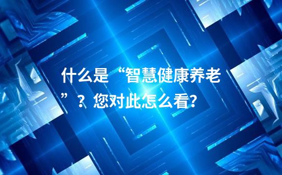 什么是“智慧健康养老”？您对此怎么看？