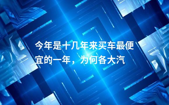 今年是十几年来买车最便宜的一年，为何各大汽