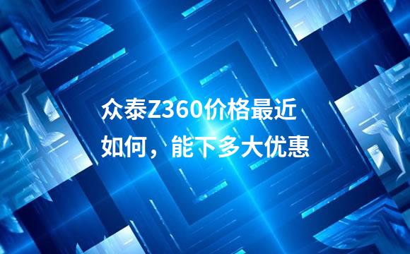 众泰Z360价格最近如何，能下多大优惠
