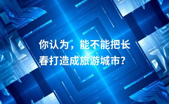 你认为，能不能把长春打造成旅游城市？