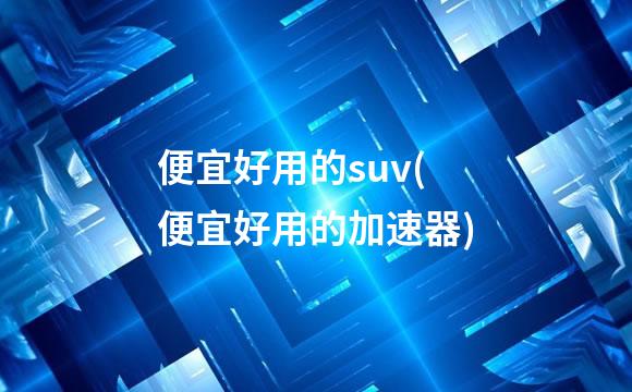 便宜好用的suv(便宜好用的加速器)