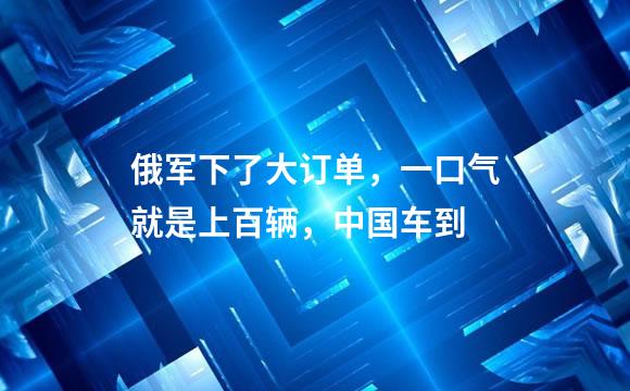 俄军下了大订单，一口气就是上百辆，中国车到