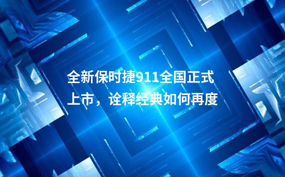 全新保时捷911全国正式上市，诠释经典如何再度