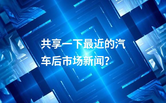 共享一下最近的汽车后市场新闻？