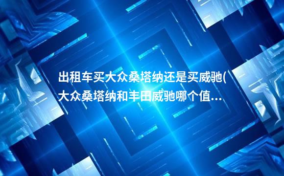 出租车买大众桑塔纳还是买威驰(大众桑塔纳和丰田威驰哪个值得买)