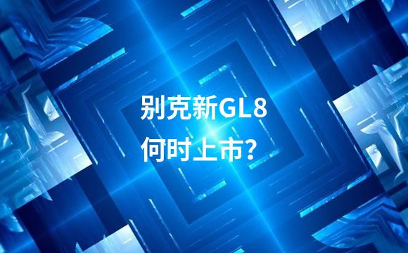 别克新GL8何时上市？