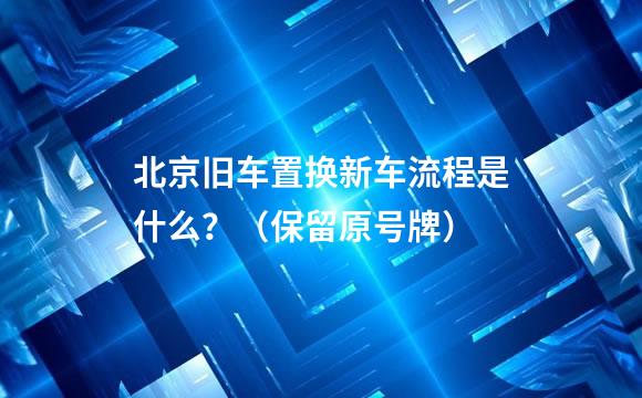 北京旧车置换新车流程是什么？（保留原号牌）