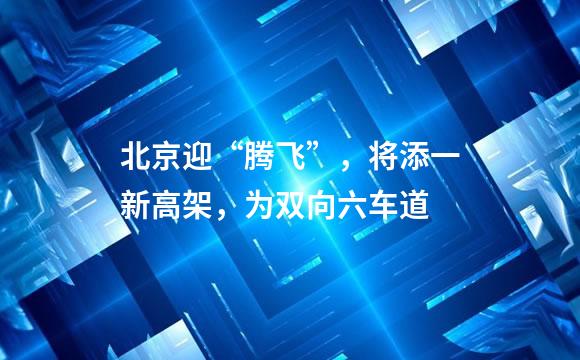 北京迎“腾飞”，将添一新高架，为双向六车道
