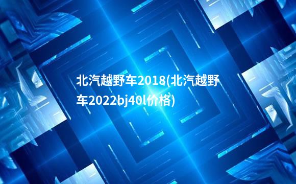 北汽越野车2018(北汽越野车2022bj40l价格)
