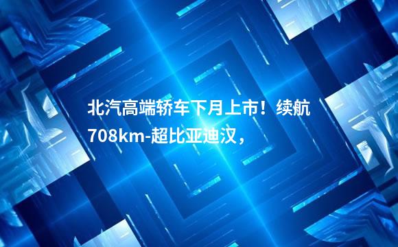 北汽高端轿车下月上市！续航708km-超比亚迪汉，
