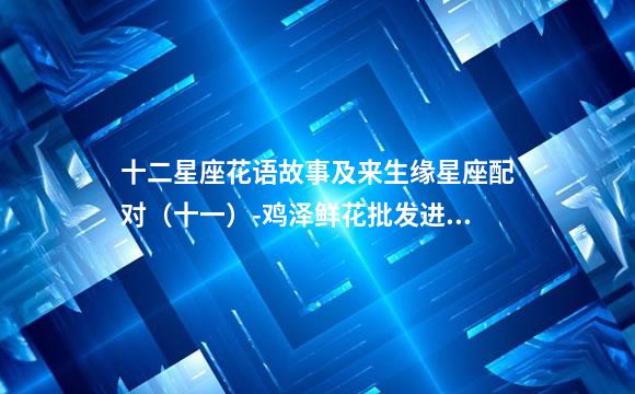 十二星座花语故事及来生缘星座配对（十一）-鸡泽鲜花批发进货渠道(花艺)