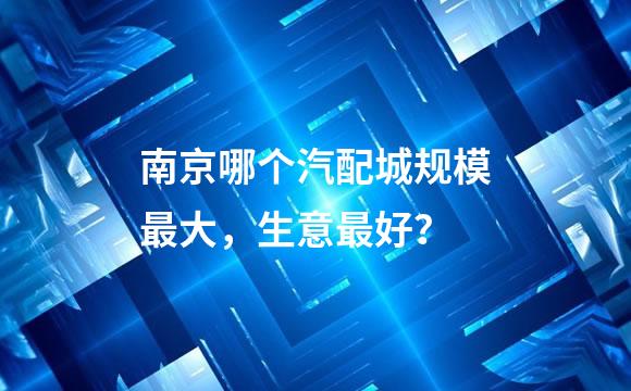 南京哪个汽配城规模最大，生意最好？