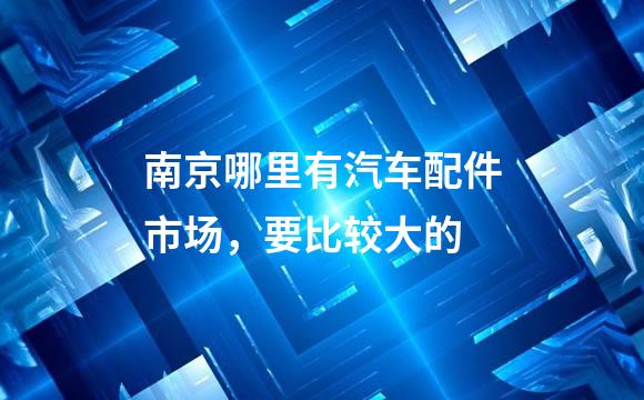 南京哪里有汽车配件市场，要比较大的