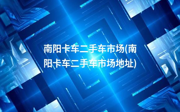 南阳卡车二手车市场(南阳卡车二手车市场地址)