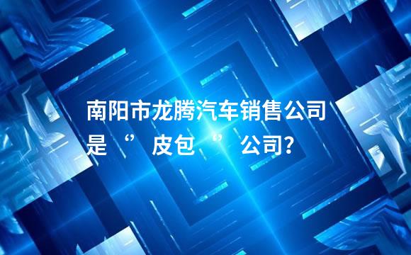 南阳市龙腾汽车销售公司是‘’皮包‘’公司？