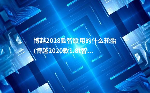 博越2018款智联用的什么轮胎(博越2020款1.8t智联型咋样)