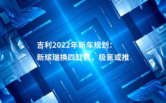 吉利2022年新车规划：新缤瑞换四缸机，极氪或推