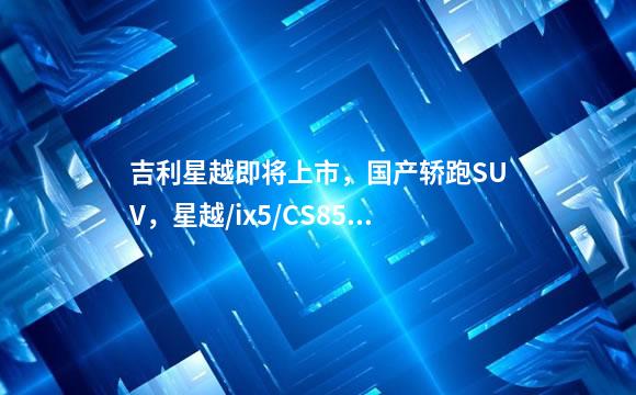 吉利星越即将上市，国产轿跑SUV，星越/ix5/CS85该