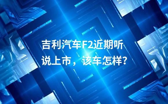 吉利汽车F2近期听说上市，该车怎样？