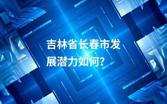 吉林省长春市发展潜力如何？