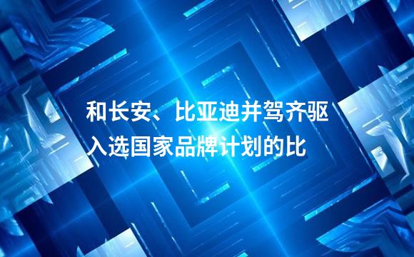 和长安、比亚迪并驾齐驱入选国家品牌计划的比