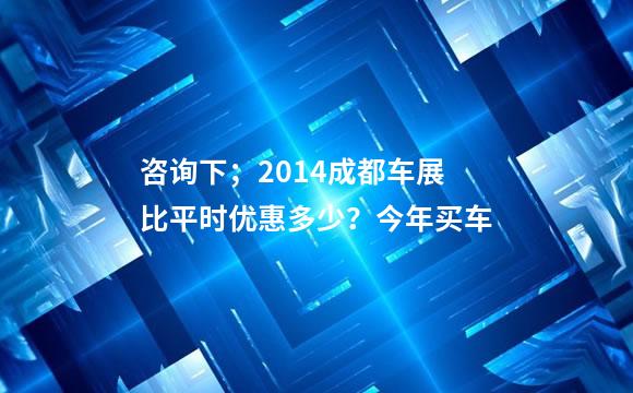 咨询下；2014成都车展比平时优惠多少？今年买车