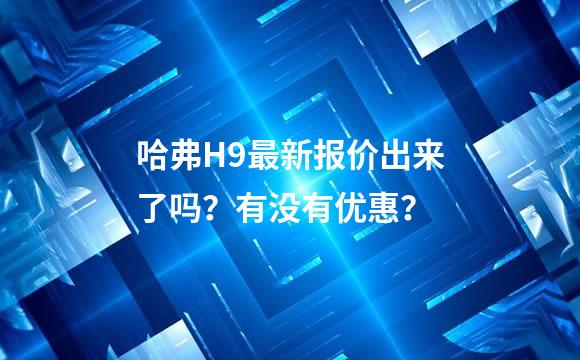 哈弗H9最新报价出来了吗？有没有优惠？