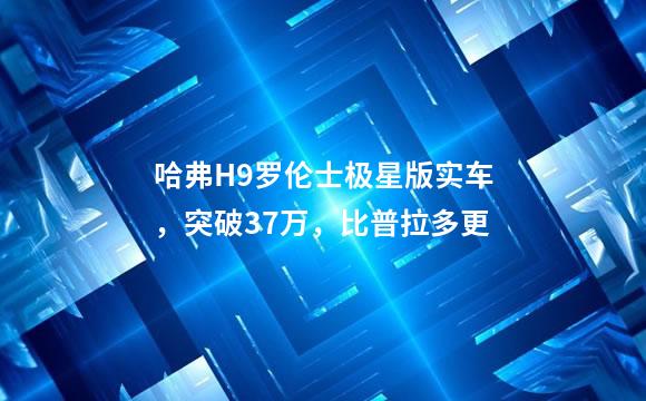 哈弗H9罗伦士极星版实车，突破37万，比普拉多更