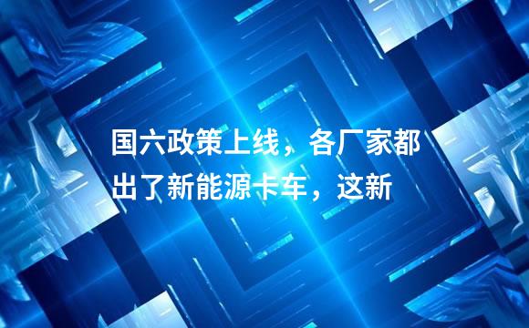 国六政策上线，各厂家都出了新能源卡车，这新