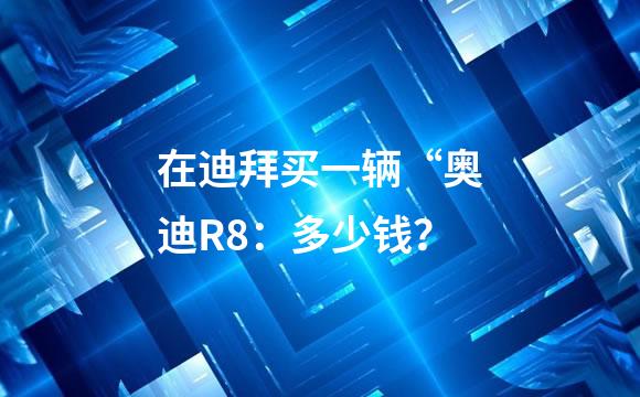 在迪拜买一辆“奥迪R8：多少钱？
