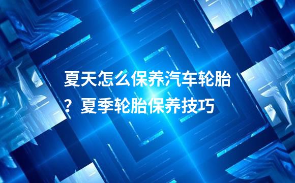 夏天怎么保养汽车轮胎？夏季轮胎保养技巧