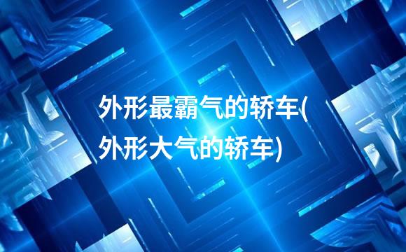 外形最霸气的轿车(外形大气的轿车)