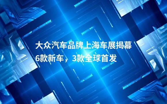 大众汽车品牌上海车展揭幕6款新车，3款全球首发