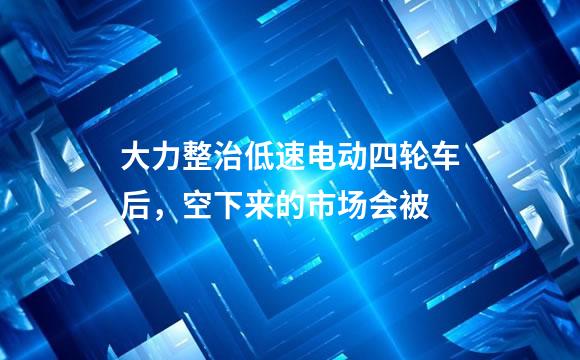 大力整治低速电动四轮车后，空下来的市场会被