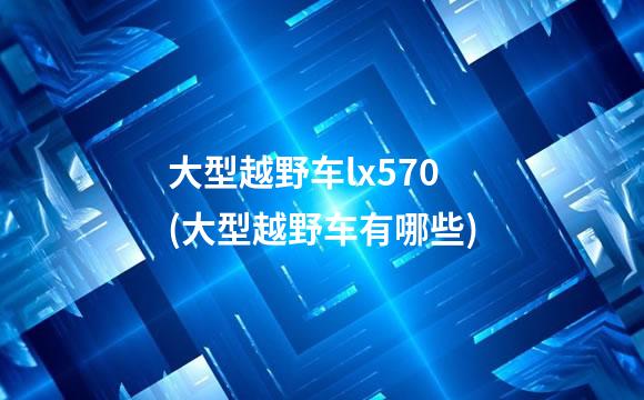 大型越野车lx570(大型越野车有哪些)