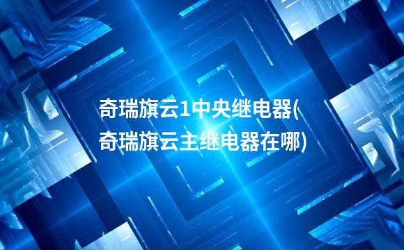 奇瑞旗云1中央继电器(奇瑞旗云主继电器在哪)