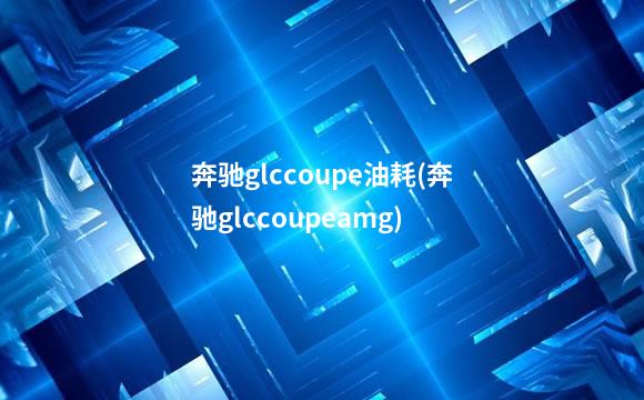 奔驰glccoupe油耗(奔驰glccoupeamg)