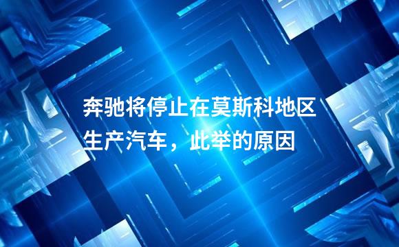奔驰将停止在莫斯科地区生产汽车，此举的原因