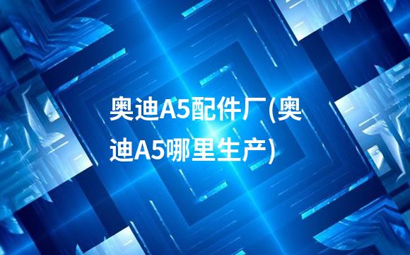 奥迪A5配件厂(奥迪A5哪里生产)