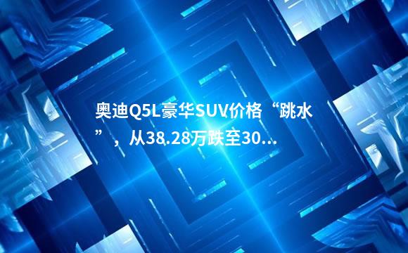 奥迪Q5L豪华SUV价格“跳水”，从38.28万跌至30万，