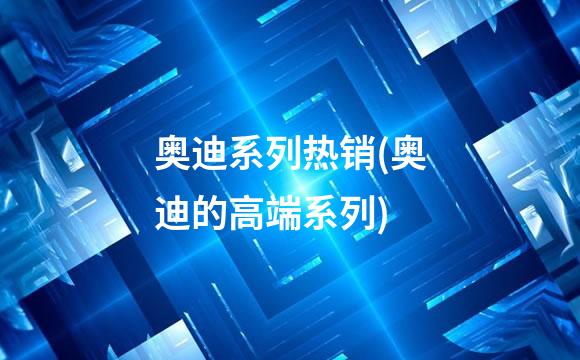 奥迪系列热销(奥迪的高端系列)