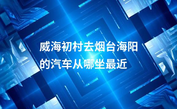 威海初村去烟台海阳的汽车从哪坐最近