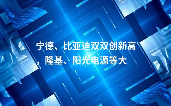 宁德、比亚迪双双创新高，隆基、阳光电源等大