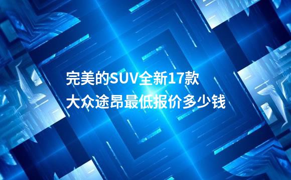 完美的SUV全新17款大众途昂最低报价多少钱