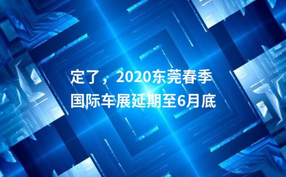 定了，2020东莞春季国际车展延期至6月底