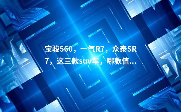 宝骏560，一气R7，众泰SR7，这三款suv车，哪款值得入手？