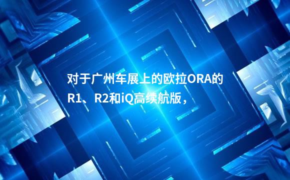 对于广州车展上的欧拉ORA的R1、R2和iQ高续航版，